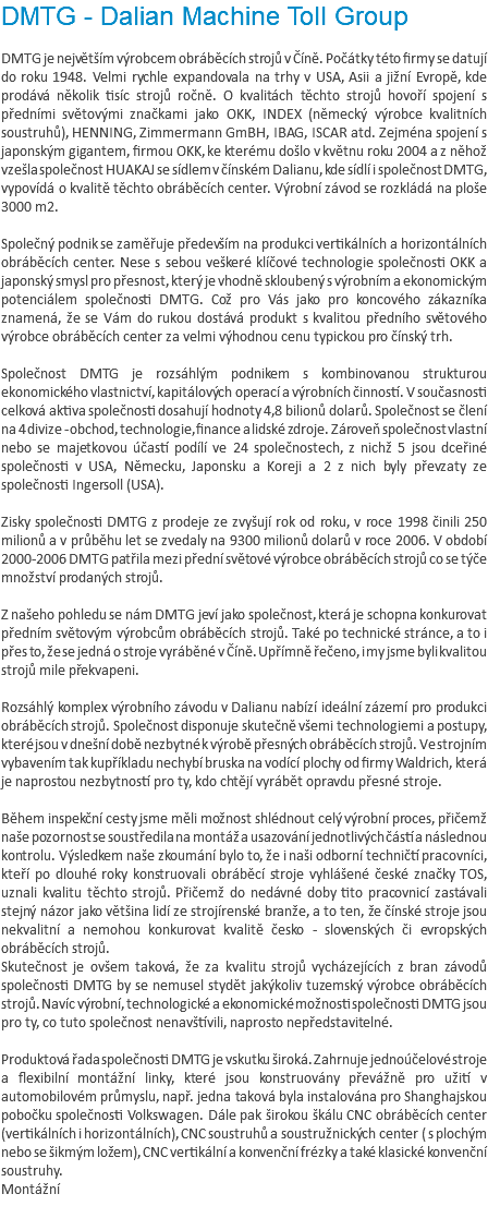 DMTG - Dalian Machine Toll Group DMTG je největším výrobcem obráběcích strojů v Číně. Počátky této firmy se datují do roku 1948. Velmi rychle expandovala na trhy v USA, Asii a jižní Evropě, kde prodává několik tisíc strojů ročně. O kvalitách těchto strojů hovoří spojení s předními světovými značkami jako OKK, INDEX (německý výrobce kvalitních soustruhů), HENNING, Zimmermann GmBH, IBAG, ISCAR atd. Zejména spojení s japonským gigantem, firmou OKK, ke kterému došlo v květnu roku 2004 a z něhož vzešla společnost HUAKAJ se sídlem v čínském Dalianu, kde sídlí i společnost DMTG, vypovídá o kvalitě těchto obráběcích center. Výrobní závod se rozkládá na ploše 3000 m2. Společný podnik se zaměřuje především na produkci vertikálních a horizontálních obráběcích center. Nese s sebou veškeré klíčové technologie společnosti OKK a japonský smysl pro přesnost, který je vhodně skloubený s výrobním a ekonomickým potenciálem společnosti DMTG. Což pro Vás jako pro koncového zákazníka znamená, že se Vám do rukou dostává produkt s kvalitou předního světového výrobce obráběcích center za velmi výhodnou cenu typickou pro čínský trh. Společnost DMTG je rozsáhlým podnikem s kombinovanou strukturou ekonomického vlastnictví, kapitálových operací a výrobních činností. V současnosti celková aktiva společnosti dosahují hodnoty 4,8 bilionů dolarů. Společnost se člení na 4 divize - obchod, technologie, finance a lidské zdroje. Zároveň společnost vlastní nebo se majetkovou účastí podílí ve 24 společnostech, z nichž 5 jsou dceřiné společnosti v USA, Německu, Japonsku a Koreji a 2 z nich byly převzaty ze společnosti Ingersoll (USA). Zisky společnosti DMTG z prodeje ze zvyšují rok od roku, v roce 1998 činili 250 milionů a v průběhu let se zvedaly na 9300 milionů dolarů v roce 2006. V období 2000-2006 DMTG patřila mezi přední světové výrobce obráběcích strojů co se týče množství prodaných strojů. Z našeho pohledu se nám DMTG jeví jako společnost, která je schopna konkurovat předním světovým výrobcům obráběcích strojů. Také po technické stránce, a to i přes to, že se jedná o stroje vyráběné v Číně. Upřímně řečeno, i my jsme byli kvalitou strojů mile překvapeni. Rozsáhlý komplex výrobního závodu v Dalianu nabízí ideální zázemí pro produkci obráběcích strojů. Společnost disponuje skutečně všemi technologiemi a postupy, které jsou v dnešní době nezbytné k výrobě přesných obráběcích strojů. Ve strojním vybavením tak kupříkladu nechybí bruska na vodící plochy od firmy Waldrich, která je naprostou nezbytností pro ty, kdo chtějí vyrábět opravdu přesné stroje. Během inspekční cesty jsme měli možnost shlédnout celý výrobní proces, přičemž naše pozornost se soustředila na montáž a usazování jednotlivých částí a následnou kontrolu. Výsledkem naše zkoumání bylo to, že i naši odborní techničtí pracovníci, kteří po dlouhé roky konstruovali obráběcí stroje vyhlášené české značky TOS, uznali kvalitu těchto strojů. Přičemž do nedávné doby tito pracovnicí zastávali stejný názor jako většina lidí ze strojírenské branže, a to ten, že čínské stroje jsou nekvalitní a nemohou konkurovat kvalitě česko - slovenských či evropských obráběcích strojů. Skutečnost je ovšem taková, že za kvalitu strojů vycházejících z bran závodů společnosti DMTG by se nemusel stydět jakýkoliv tuzemský výrobce obráběcích strojů. Navíc výrobní, technologické a ekonomické možnosti společnosti DMTG jsou pro ty, co tuto společnost nenavštívili, naprosto nepředstavitelné. Produktová řada společnosti DMTG je vskutku široká. Zahrnuje jednoúčelové stroje a flexibilní montážní linky, které jsou konstruovány převážně pro užití v automobilovém průmyslu, např. jedna taková byla instalována pro Shanghajskou pobočku společnosti Volkswagen. Dále pak širokou škálu CNC obráběcích center (vertikálních i horizontálních), CNC soustruhů a soustružnických center ( s plochým nebo se šikmým ložem), CNC vertikální a konvenční frézky a také klasické konvenční soustruhy. Montážní 