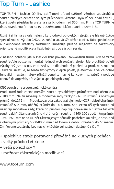 Top Turn - Jashico TOP TURN - Jashico CO ltd. patří mezi přední světové výrobce soustruhů a soustružnických center s velkým průchodem vřetene. Byla vůbec první firmou , která světu představila vřetena s průchodem nad 350 mm. Firma TOP TURN je dnes zavedenou firmou na evropském, americkém a australském trhu. Uznání si firma získala nejen díky produkci obrovských strojů, ale hlavně úzkou specializací na výrobu CNC soustruhů a soustružnických center. Tato specializace a dlouhodobě ustálený sortiment umožňuje pružně reagovat na zákaznicky orientované modifikace a flexibilně řešit po záruční servis. Z našeho pohledu jde o klasicky koncipovanou taiwanskou firmu, kdy se firma soustřeďuje pouze na montáž jednotlivých součástí stroje. Jde o odlišné pojetí výroby než jsme u nás v ČR zvyklí, ale dlouhodobý pohled na produkci strojů na Taiwanu ukazuje, že tento typ výroby v jejich pojetí, je efektivní a velice dobře fungující systém, který přínáší benefity hlavně koncovým uživatelů v podobě cenově dostupných, přesných a spolehlivých strojů. CNC soustruhy a soustružnické centra Produktová řada začíná menšími soustruhy s oběžným průměrem nad ložem 400 - 780 mm. Na tu navazují 4 modelové řady těžkých CNC soustruhů s oběžným průměr do 1275 mm. Produktová řada pak pokračuje modely XCF nabízející průměr vrtání až 535 mm, oběžný průměr do 1400 mm. Sérii extra těžkých soustruhů uzavírají modelové řady, které do puntíku naplňují očekávání o " extra těžkých soustruzích". Standardní série 4-dráhových soustruhů S60-100 s oběžným průměr 1050-1920 mm nebo HD sérii, která je vyráběna dle potřeb zákazníka, je dostupná s oběžnými průměry 5000-8000 mm nad ložem a délkou obrábění do 40 metrů. Zmiňované soustruhy jsou navíc i v těchto velikostech dostupné s C a Y. + spolehlivé stroje postavené převážně na kluzných plochách + velký průchod vřetene + větší pojezd osy Y + možnost zákaznických modifikací www.topturn.com