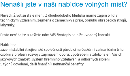 Nenašli jste v naši nabídce volných míst? Nevadí. Život se stále mění. Z dlouhodobého hlediska máme zájem o lidi s technickým vzděláním, zejména o zámečníky s praxí, obsluhu obráběcích strojů, lakýrníky. Proto neváhejte a zašlete nám Váš životopis na níže uvedený kontakt Nabízíme zázemí stabilní strojírenské společnosti působící na českém i zahraničním trhu osobní a profesní rozvoj v zajímavém oboru, upotřebení a zdokonalení Vašich jazykových znalostí, systém firemního vzdělávání a odborných školení 5 týdnů dovolené, další finanční i nefinanční benefity 